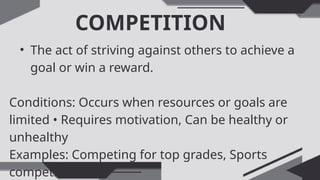 COMPETITION
• The act of striving against others to achieve a
goal or win a reward.
Conditions: Occurs when resources or goals are
limited • Requires motivation, Can be healthy or
unhealthy
Examples: Competing for top grades, Sports
competitions
 