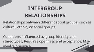 INTERGROUP
RELATIONSHIPS
Relationships between different social groups, such as
cultural, ethnic, or social groups.
Conditions: Influenced by group identity and
stereotypes, Requires openness and acceptance, May
involve prejudice
 