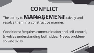 CONFLICT
MANAGEMENT
The ability to handle disagreements effectively and
resolve them in a constructive manner.
Conditions: Requires communication and self-control,
Involves understanding both sides, Needs problem-
solving skills
 