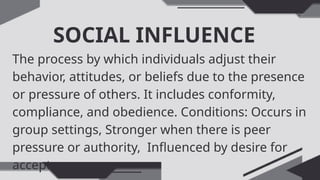 SOCIAL INFLUENCE
The process by which individuals adjust their
behavior, attitudes, or beliefs due to the presence
or pressure of others. It includes conformity,
compliance, and obedience. Conditions: Occurs in
group settings, Stronger when there is peer
pressure or authority, Influenced by desire for
acceptance
 