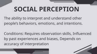 SOCIAL PERCEPTION
The ability to interpret and understand other
people’s behaviors, emotions, and intentions.
Conditions: Requires observation skills, Influenced
by past experiences and biases, Depends on
accuracy of interpretation
 
