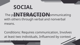 SOCIAL
INTERACTION
The process of engaging and communicating
with others through verbal and nonverbal
means.
Conditions: Requires communication, Involves
at least two individuals, Influenced by context
and relationship
 