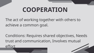 COOPERATION
The act of working together with others to
achieve a common goal.
Conditions: Requires shared objectives, Needs
trust and communication, Involves mutual
effort
 