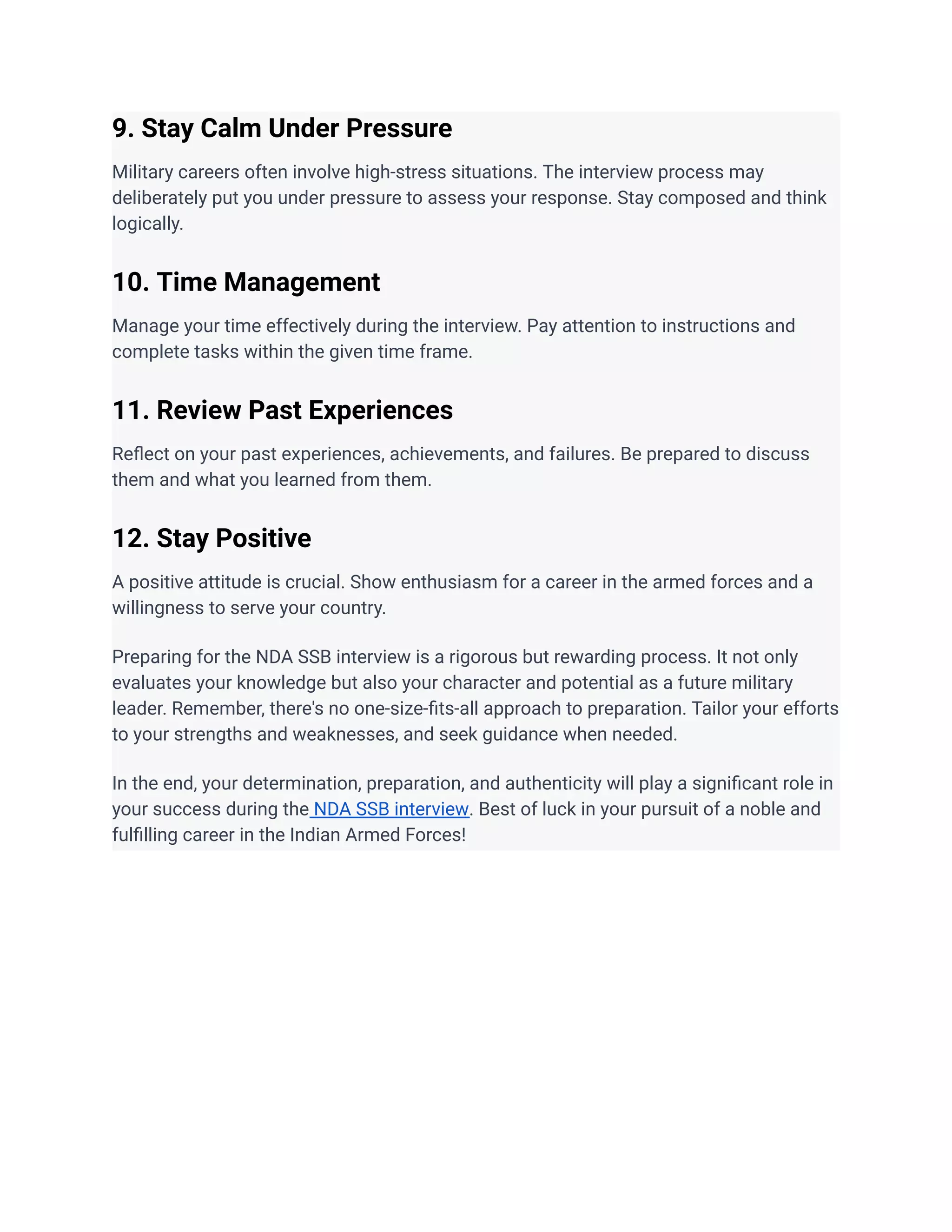9. Stay Calm Under Pressure
Military careers often involve high-stress situations. The interview process may
deliberately put you under pressure to assess your response. Stay composed and think
logically.
10. Time Management
Manage your time effectively during the interview. Pay attention to instructions and
complete tasks within the given time frame.
11. Review Past Experiences
Reflect on your past experiences, achievements, and failures. Be prepared to discuss
them and what you learned from them.
12. Stay Positive
A positive attitude is crucial. Show enthusiasm for a career in the armed forces and a
willingness to serve your country.
Preparing for the NDA SSB interview is a rigorous but rewarding process. It not only
evaluates your knowledge but also your character and potential as a future military
leader. Remember, there's no one-size-fits-all approach to preparation. Tailor your efforts
to your strengths and weaknesses, and seek guidance when needed.
In the end, your determination, preparation, and authenticity will play a significant role in
your success during the NDA SSB interview. Best of luck in your pursuit of a noble and
fulfilling career in the Indian Armed Forces!
 