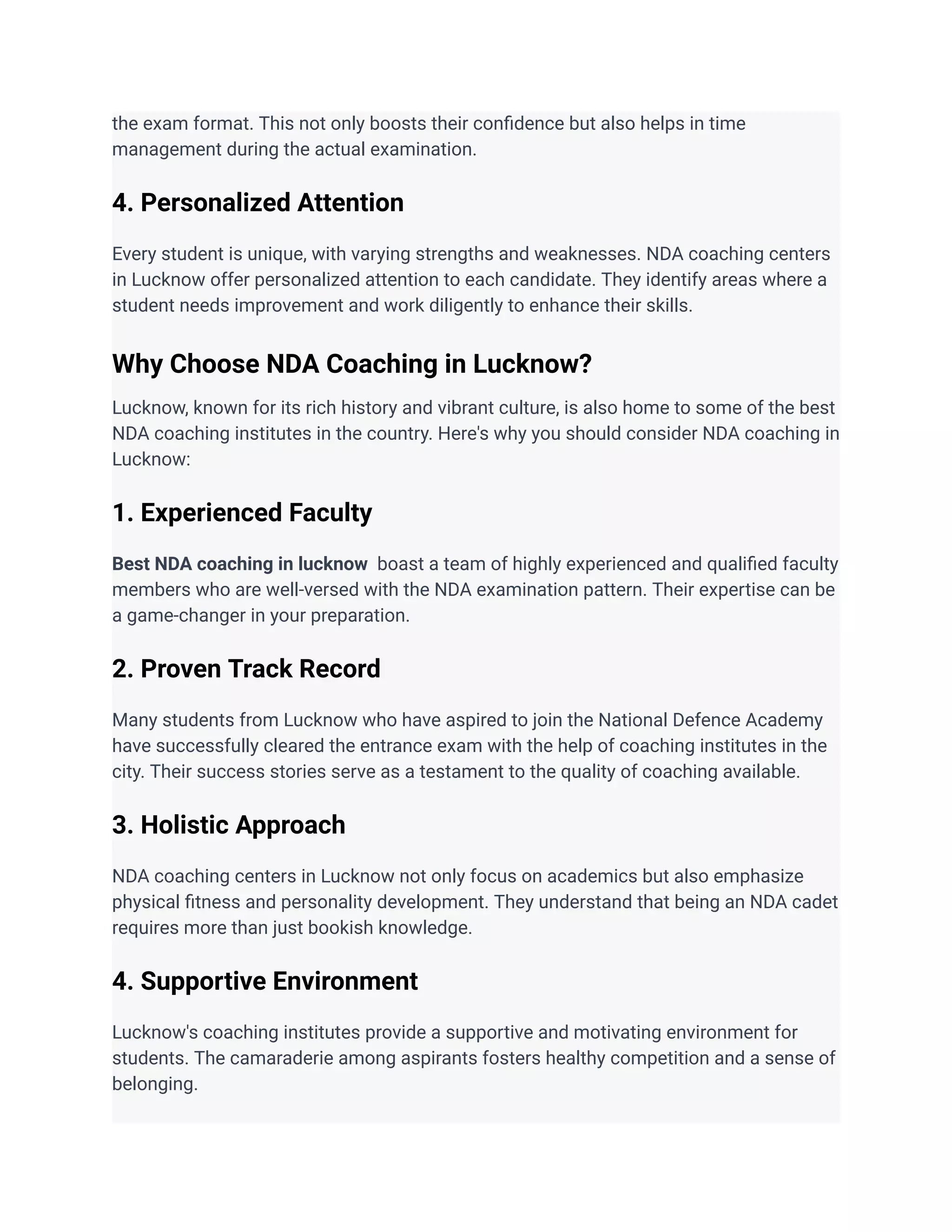 the exam format. This not only boosts their confidence but also helps in time
management during the actual examination.
4. Personalized Attention
Every student is unique, with varying strengths and weaknesses. NDA coaching centers
in Lucknow offer personalized attention to each candidate. They identify areas where a
student needs improvement and work diligently to enhance their skills.
Why Choose NDA Coaching in Lucknow?
Lucknow, known for its rich history and vibrant culture, is also home to some of the best
NDA coaching institutes in the country. Here's why you should consider NDA coaching in
Lucknow:
1. Experienced Faculty
Best NDA coaching in lucknow boast a team of highly experienced and qualified faculty
members who are well-versed with the NDA examination pattern. Their expertise can be
a game-changer in your preparation.
2. Proven Track Record
Many students from Lucknow who have aspired to join the National Defence Academy
have successfully cleared the entrance exam with the help of coaching institutes in the
city. Their success stories serve as a testament to the quality of coaching available.
3. Holistic Approach
NDA coaching centers in Lucknow not only focus on academics but also emphasize
physical fitness and personality development. They understand that being an NDA cadet
requires more than just bookish knowledge.
4. Supportive Environment
Lucknow's coaching institutes provide a supportive and motivating environment for
students. The camaraderie among aspirants fosters healthy competition and a sense of
belonging.
 