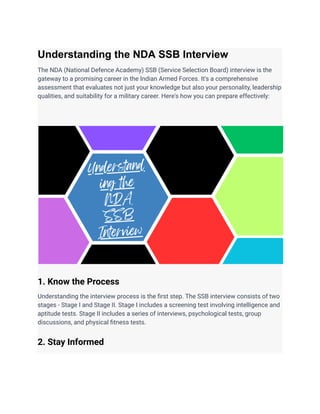 Understanding the NDA SSB Interview
The NDA (National Defence Academy) SSB (Service Selection Board) interview is the
gateway to a promising career in the Indian Armed Forces. It's a comprehensive
assessment that evaluates not just your knowledge but also your personality, leadership
qualities, and suitability for a military career. Here's how you can prepare effectively:
1. Know the Process
Understanding the interview process is the first step. The SSB interview consists of two
stages - Stage I and Stage II. Stage I includes a screening test involving intelligence and
aptitude tests. Stage II includes a series of interviews, psychological tests, group
discussions, and physical fitness tests.
2. Stay Informed
 