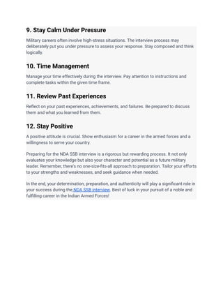 9. Stay Calm Under Pressure
Military careers often involve high-stress situations. The interview process may
deliberately put you under pressure to assess your response. Stay composed and think
logically.
10. Time Management
Manage your time effectively during the interview. Pay attention to instructions and
complete tasks within the given time frame.
11. Review Past Experiences
Reflect on your past experiences, achievements, and failures. Be prepared to discuss
them and what you learned from them.
12. Stay Positive
A positive attitude is crucial. Show enthusiasm for a career in the armed forces and a
willingness to serve your country.
Preparing for the NDA SSB interview is a rigorous but rewarding process. It not only
evaluates your knowledge but also your character and potential as a future military
leader. Remember, there's no one-size-fits-all approach to preparation. Tailor your efforts
to your strengths and weaknesses, and seek guidance when needed.
In the end, your determination, preparation, and authenticity will play a significant role in
your success during the NDA SSB interview. Best of luck in your pursuit of a noble and
fulfilling career in the Indian Armed Forces!
 