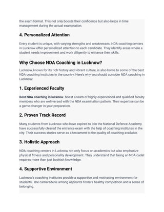 the exam format. This not only boosts their confidence but also helps in time
management during the actual examination.
4. Personalized Attention
Every student is unique, with varying strengths and weaknesses. NDA coaching centers
in Lucknow offer personalized attention to each candidate. They identify areas where a
student needs improvement and work diligently to enhance their skills.
Why Choose NDA Coaching in Lucknow?
Lucknow, known for its rich history and vibrant culture, is also home to some of the best
NDA coaching institutes in the country. Here's why you should consider NDA coaching in
Lucknow:
1. Experienced Faculty
Best NDA coaching in lucknow boast a team of highly experienced and qualified faculty
members who are well-versed with the NDA examination pattern. Their expertise can be
a game-changer in your preparation.
2. Proven Track Record
Many students from Lucknow who have aspired to join the National Defence Academy
have successfully cleared the entrance exam with the help of coaching institutes in the
city. Their success stories serve as a testament to the quality of coaching available.
3. Holistic Approach
NDA coaching centers in Lucknow not only focus on academics but also emphasize
physical fitness and personality development. They understand that being an NDA cadet
requires more than just bookish knowledge.
4. Supportive Environment
Lucknow's coaching institutes provide a supportive and motivating environment for
students. The camaraderie among aspirants fosters healthy competition and a sense of
belonging.
 