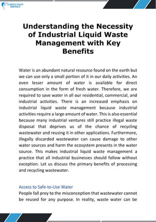 Understanding the Necessity
of Industrial Liquid Waste
Management with Key
Benefits
Water is an abundant natural resource found on the earth but
we can use only a small portion of it in our daily activities. An
even lesser amount of water is available for direct
consumption in the form of fresh water. Therefore, we are
required to save water in all our residential, commercial, and
industrial activities. There is an increased emphasis on
industrial liquid waste management because industrial
activities require a large amount of water. This is also essential
because many industrial ventures still practice illegal waste
disposal that deprives us of the chance of recycling
wastewater and reusing it in other applications. Furthermore,
illegally discarded wastewater can cause damage to other
water sources and harm the ecosystem presents in the water
source. This makes industrial liquid waste management a
practice that all industrial businesses should follow without
exception. Let us discuss the primary benefits of processing
and recycling wastewater.
Access to Safe-to-Use Water
People fall prey to the misconception that wastewater cannot
be reused for any purpose. In reality, waste water can be
 