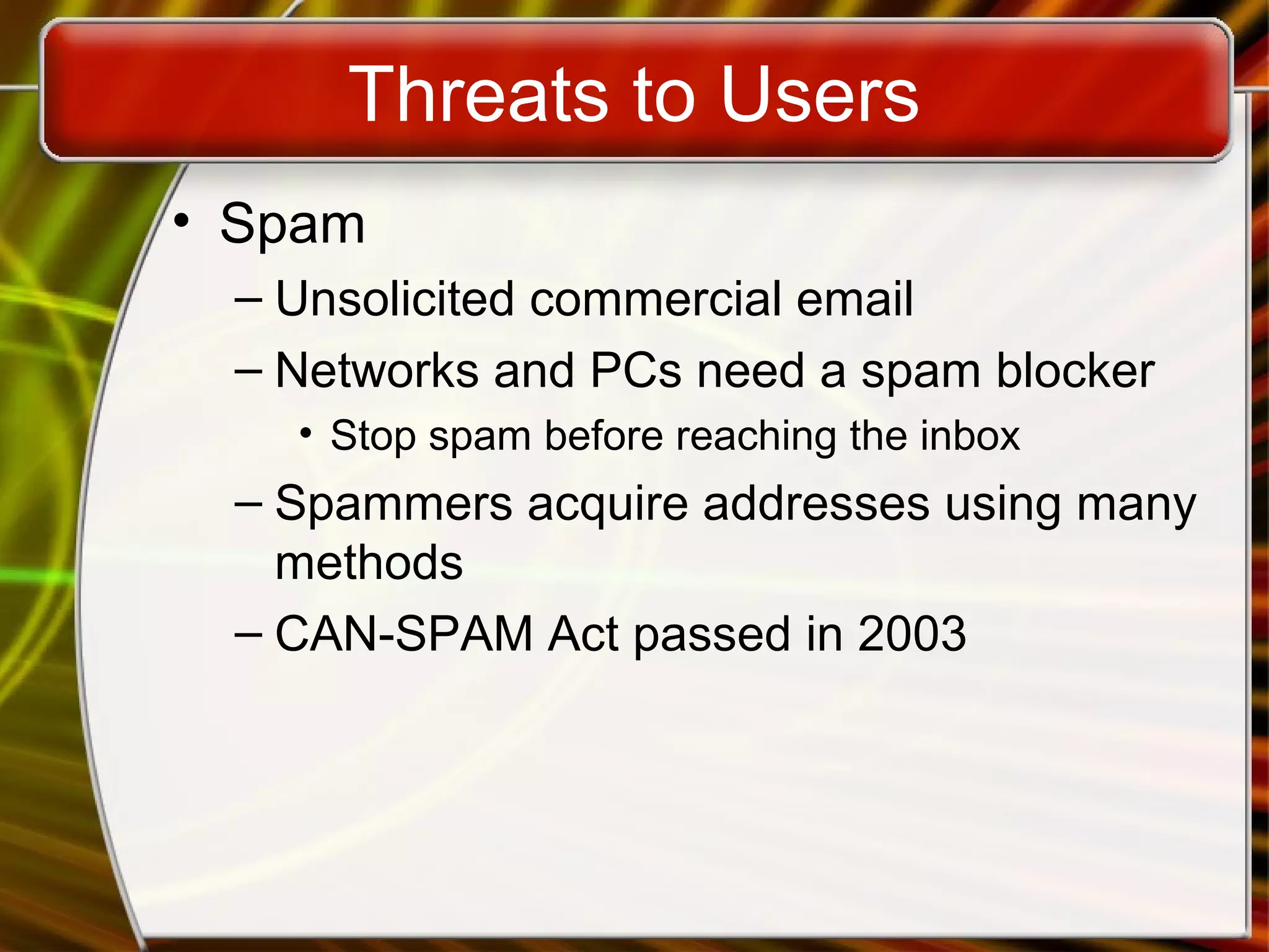 Threats to Users
• Spam
– Unsolicited commercial email
– Networks and PCs need a spam blocker
• Stop spam before reaching the inbox
– Spammers acquire addresses using many
methods
– CAN-SPAM Act passed in 2003
 