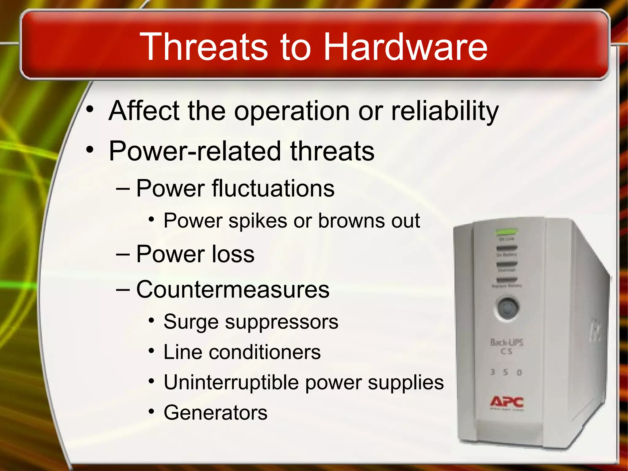 Threats to Hardware
• Affect the operation or reliability
• Power-related threats
– Power fluctuations
• Power spikes or browns out
– Power loss
– Countermeasures
• Surge suppressors
• Line conditioners
• Uninterruptible power supplies
• Generators
 