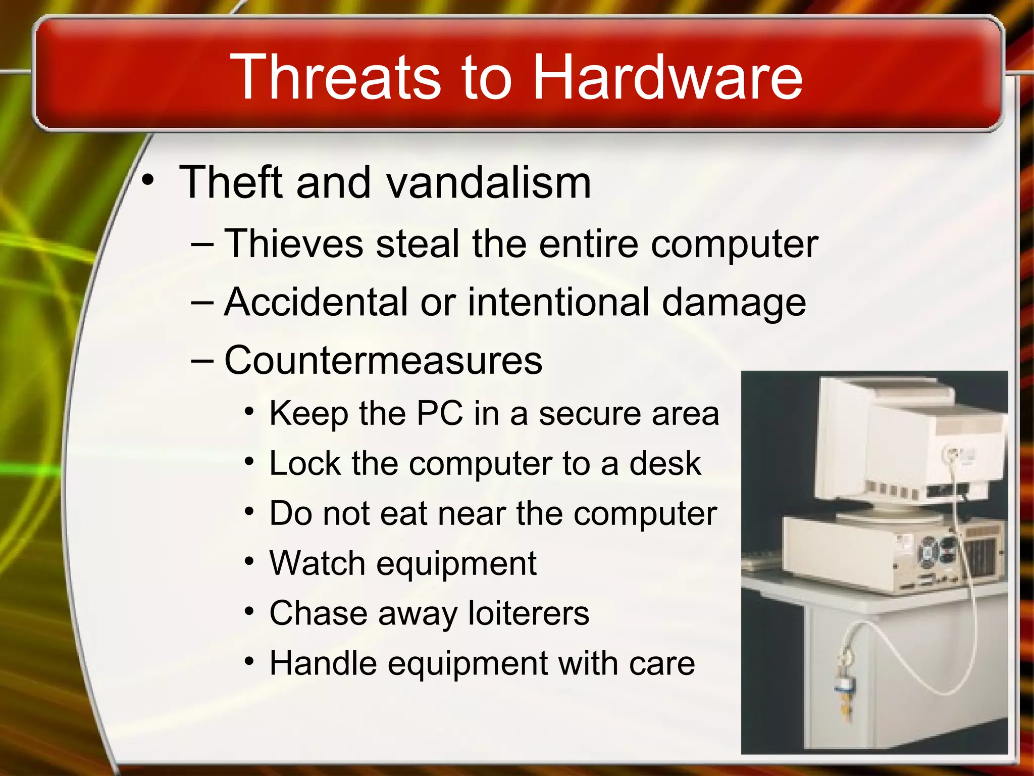 Threats to Hardware
• Theft and vandalism
– Thieves steal the entire computer
– Accidental or intentional damage
– Countermeasures
• Keep the PC in a secure area
• Lock the computer to a desk
• Do not eat near the computer
• Watch equipment
• Chase away loiterers
• Handle equipment with care
 