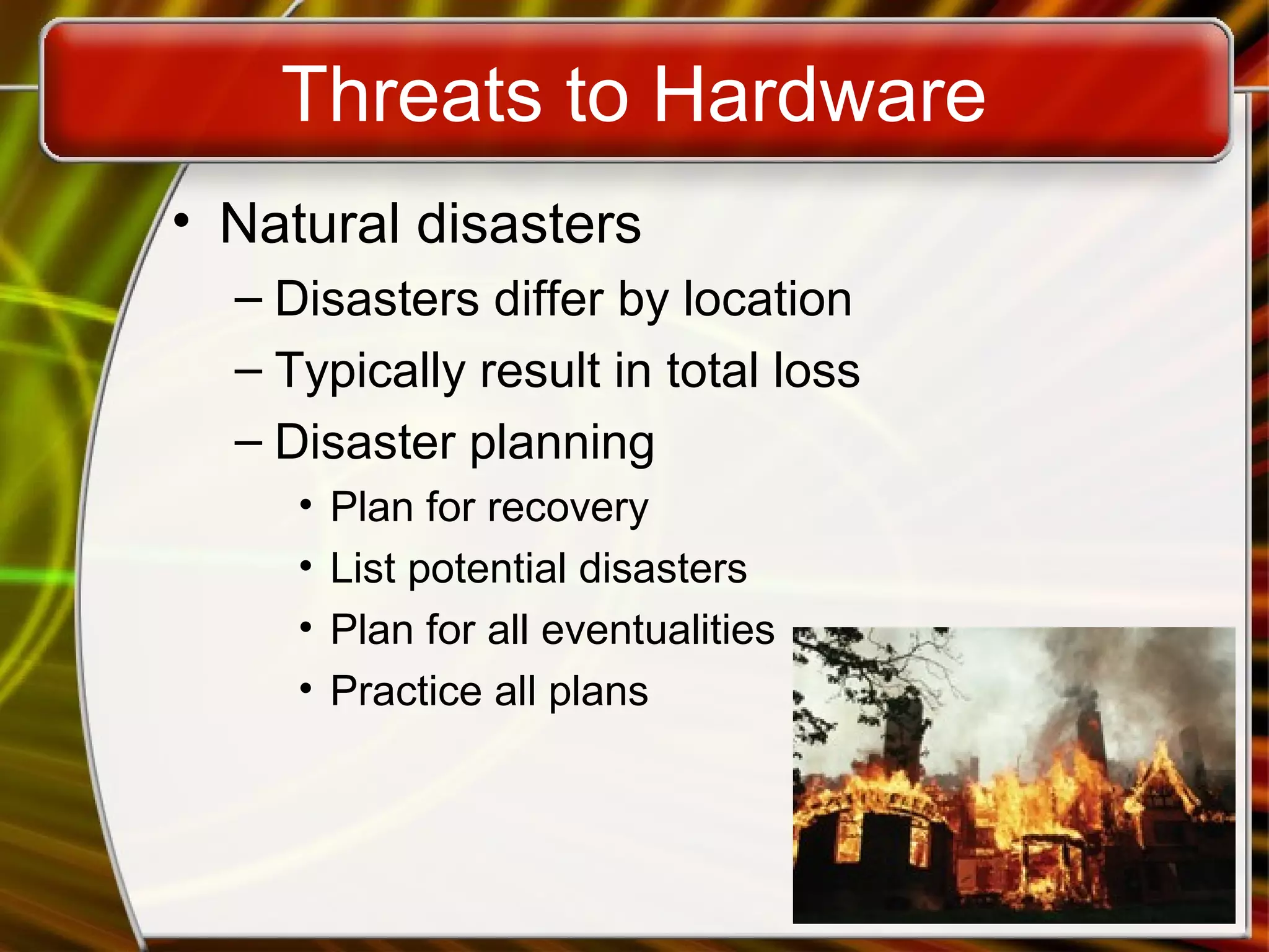 Threats to Hardware
• Natural disasters
– Disasters differ by location
– Typically result in total loss
– Disaster planning
• Plan for recovery
• List potential disasters
• Plan for all eventualities
• Practice all plans
 