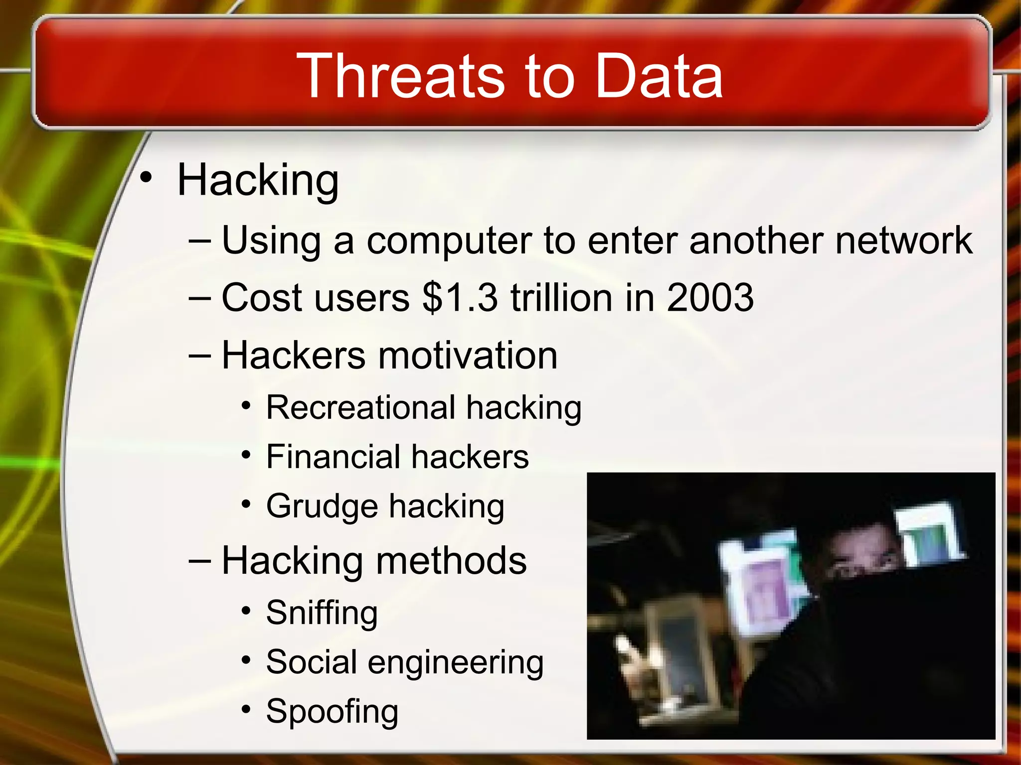 Threats to Data
• Hacking
– Using a computer to enter another network
– Cost users $1.3 trillion in 2003
– Hackers motivation
• Recreational hacking
• Financial hackers
• Grudge hacking
– Hacking methods
• Sniffing
• Social engineering
• Spoofing
 