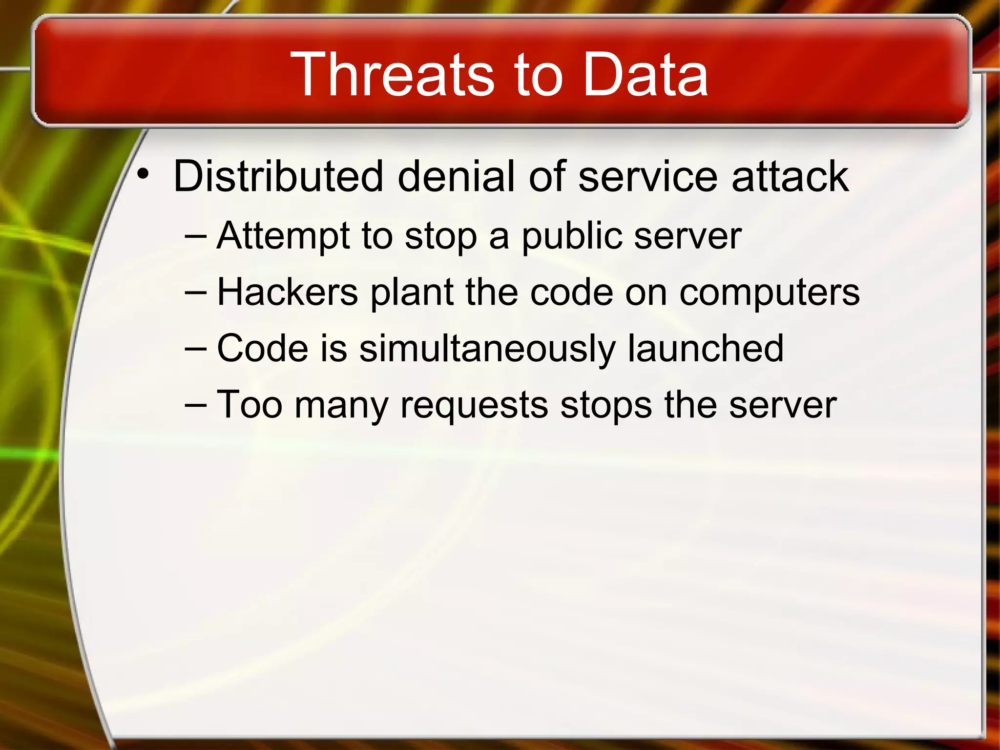 Threats to Data
• Distributed denial of service attack
– Attempt to stop a public server
– Hackers plant the code on computers
– Code is simultaneously launched
– Too many requests stops the server
 