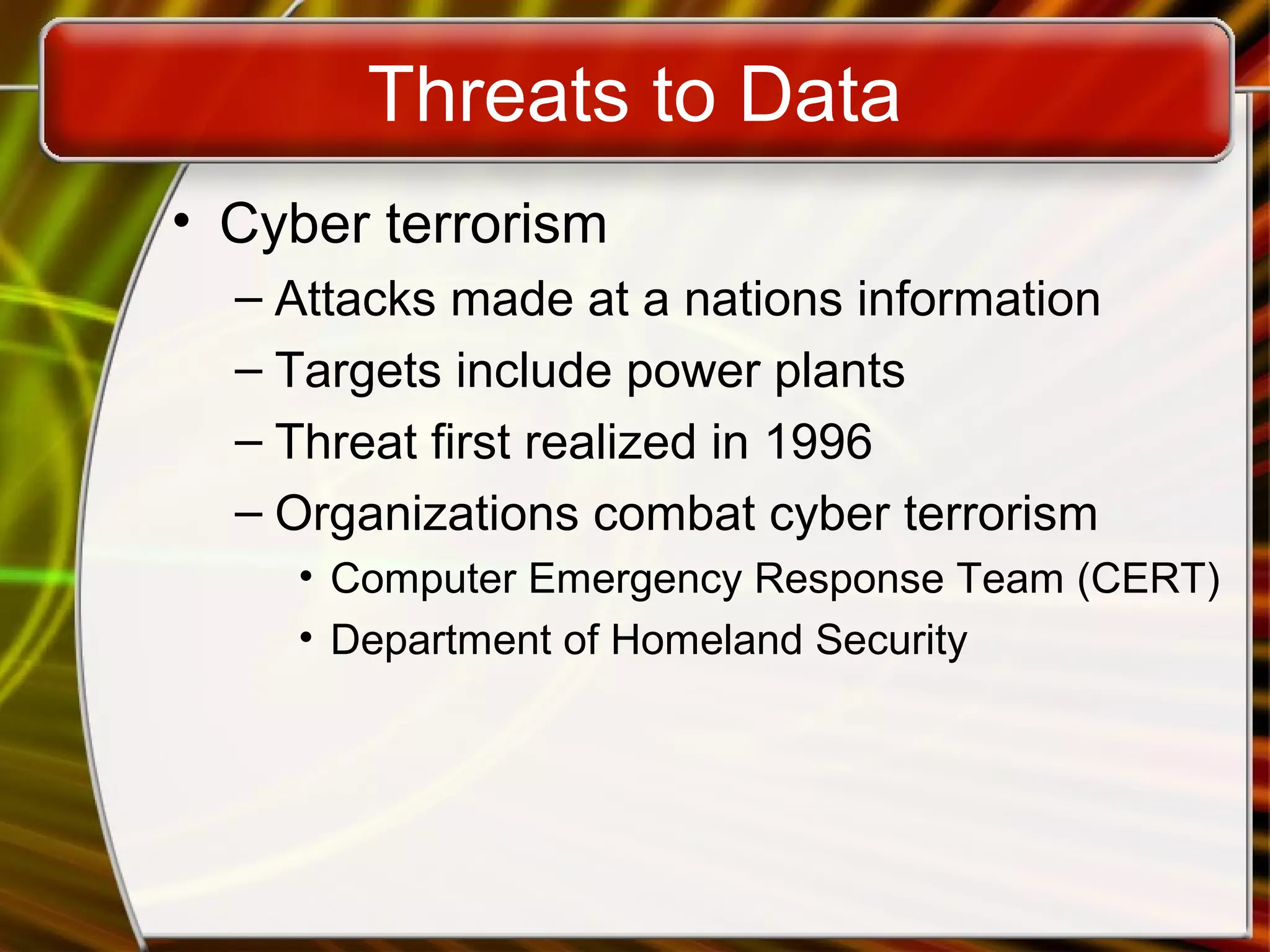 Threats to Data
• Cyber terrorism
– Attacks made at a nations information
– Targets include power plants
– Threat first realized in 1996
– Organizations combat cyber terrorism
• Computer Emergency Response Team (CERT)
• Department of Homeland Security
 