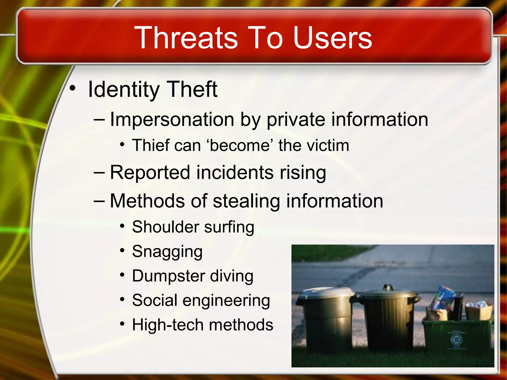 Threats To Users
• Identity Theft
– Impersonation by private information
• Thief can ‘become’ the victim
– Reported incidents rising
– Methods of stealing information
• Shoulder surfing
• Snagging
• Dumpster diving
• Social engineering
• High-tech methods
 