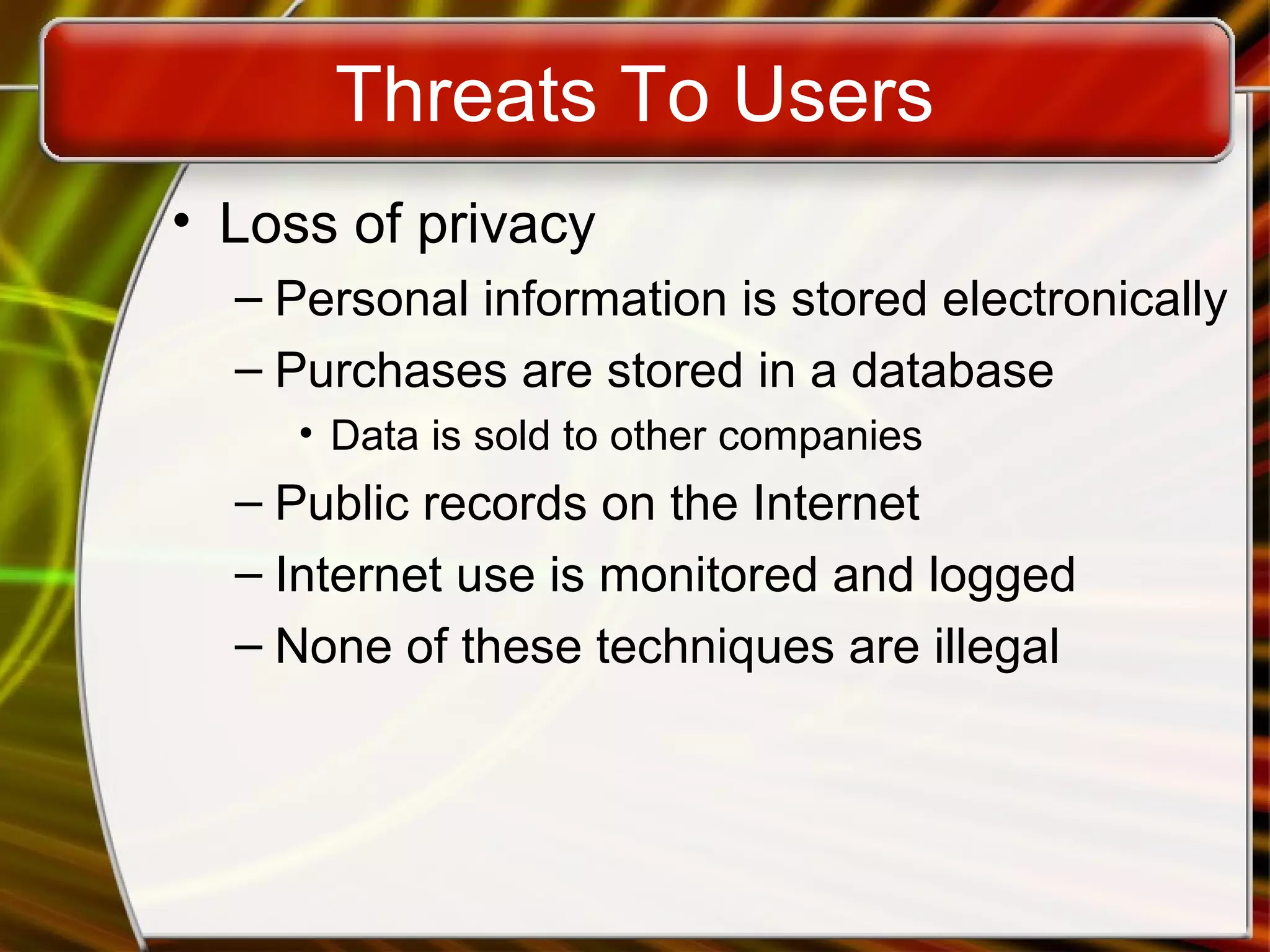 Threats To Users
• Loss of privacy
– Personal information is stored electronically
– Purchases are stored in a database
• Data is sold to other companies
– Public records on the Internet
– Internet use is monitored and logged
– None of these techniques are illegal
 