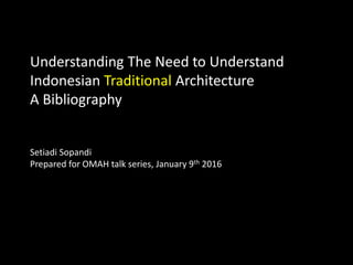 Understanding The Need to Understand
Indonesian Traditional Architecture
A Bibliography
Setiadi Sopandi
Prepared for OMAH talk series, January 9th 2016
 