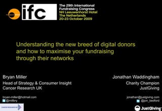 Understanding the new breed of digital donors and how to maximise your fundraising through their networks Bryan Miller Head of Strategy & Consumer InsightCancer Research UKbryan-miller@hotmail.com    @millbry Jonathan Waddingham Charity ChampionJustGivingjonathan@justgiving.com@jon_bedford  