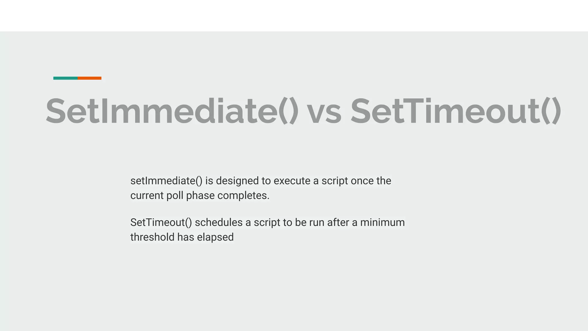 SetImmediate() vs SetTimeout() setImmediate() is designed to execute a script once the current poll phase completes. SetTimeout() schedules a script to be run after a minimum threshold has elapsed 