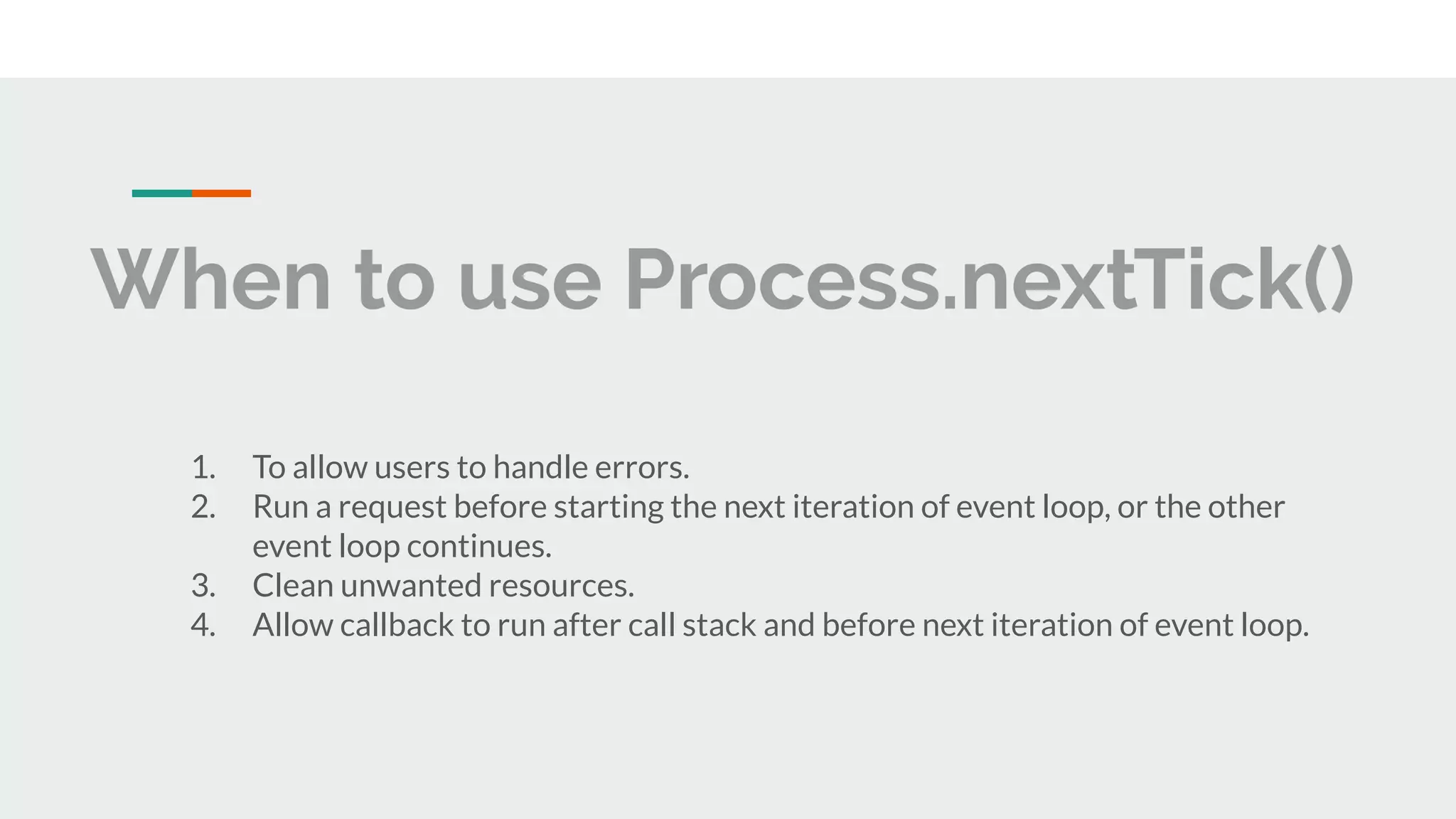 When to use Process.nextTick() 1. To allow users to handle errors. 2. Run a request before starting the next iteration of event loop, or the other event loop continues. 3. Clean unwanted resources. 4. Allow callback to run after call stack and before next iteration of event loop. 