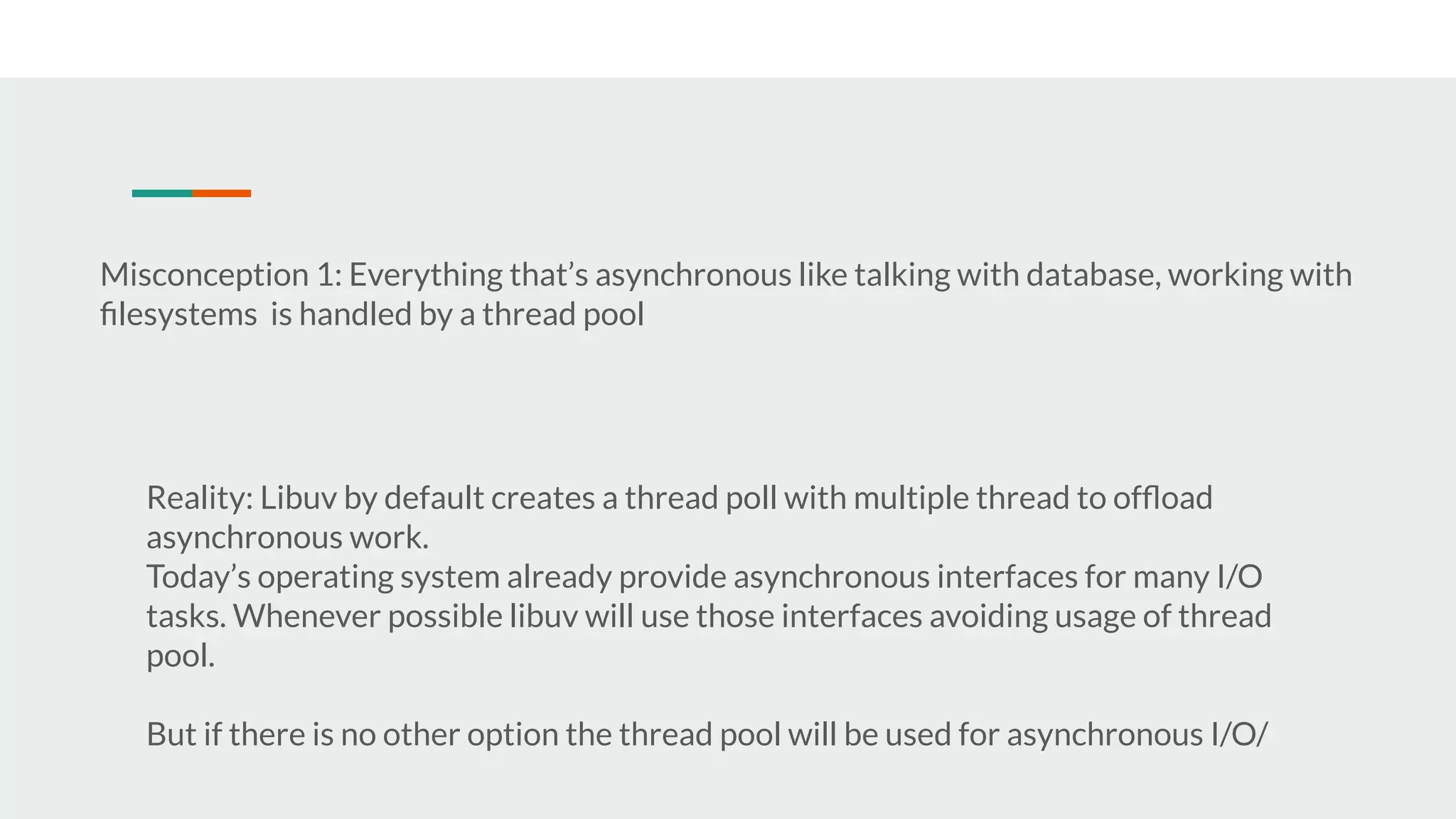 Misconception 1: Everything that’s asynchronous like talking with database, working with ﬁlesystems is handled by a thread pool Reality: Libuv by default creates a thread poll with multiple thread to ofﬂoad asynchronous work. Today’s operating system already provide asynchronous interfaces for many I/O tasks. Whenever possible libuv will use those interfaces avoiding usage of thread pool. But if there is no other option the thread pool will be used for asynchronous I/O/ 