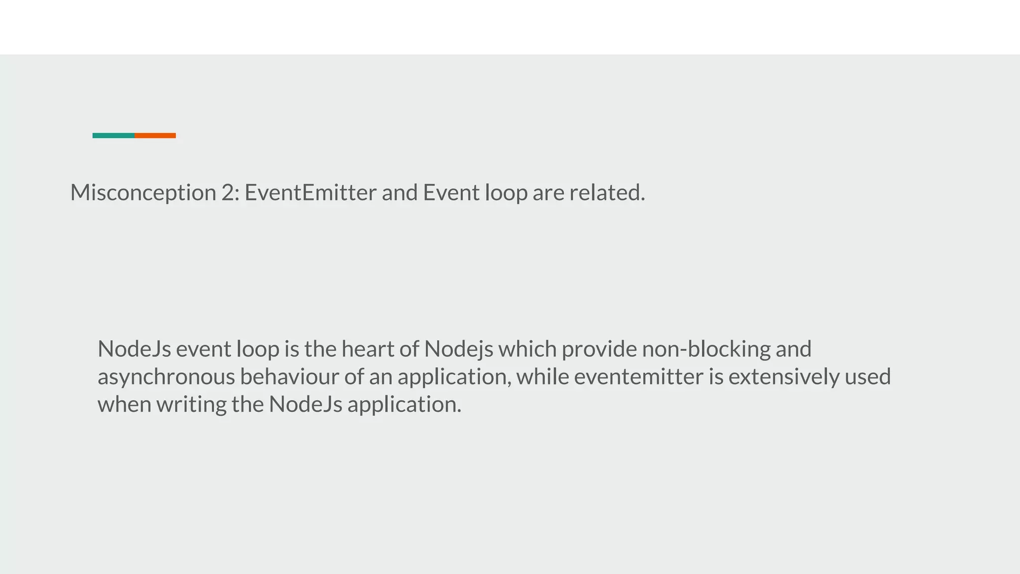 Misconception 2: EventEmitter and Event loop are related. NodeJs event loop is the heart of Nodejs which provide non-blocking and asynchronous behaviour of an application, while eventemitter is extensively used when writing the NodeJs application. 