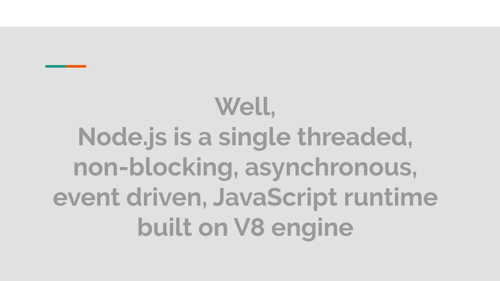 Well, Node.js is a single threaded, non-blocking, asynchronous, event driven, JavaScript runtime built on V8 engine 