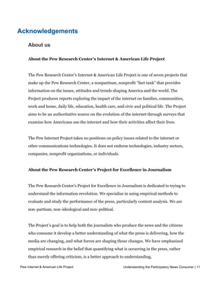 estimates of daily news consumption because 1) respondents are asked about a “ t y p i c a l d a y” 
            r a t h e r t h a n “ y e s t e r d a y ,” and 2) they are asked about a number of “ non-traditional” news
            sources which may prompt them to recall behavior they might not otherwise consider when
            asked about their daily news consumption.




Acknowledgements

     About us

     About the Pew Research Center’s Internet & American Life Project


     The Pew Research Center’s Internet & American Life Project is one of seven projects that
     make up the Pew Research Center, a nonpartisan, nonprofit "fact tank" that provides
     information on the issues, attitudes and trends shaping America and the world. The
     Project produces reports exploring the impact of the internet on families, communities,
     work and home, daily life, education, health care, and civic and political life. The Project
     aims to be an authoritative source on the evolution of the internet through surveys that
     examine how Americans use the internet and how their activities affect their lives.


     The Pew Internet Project takes no positions on policy issues related to the internet or
     other communications technologies. It does not endorse technologies, industry sectors,
     companies, nonprofit organizations, or individuals.


     About the Pew Research Center’s Project for Excellence in Journalism


     The Pew Research Center's Project for Excellence in Journalism is dedicated to trying to
     understand the information revolution. We specialize in using empirical methods to
     evaluate and study the performance of the press, particularly content analysis. We are
     non-partisan, non-ideological and non-political.


     The Project’s goal is to help both the journalists who produce the news and the citizens
     who consume it develop a better understanding of what the press is delivering, how the
     media are changing, and what forces are shaping those changes. We have emphasized
     empirical research in the belief that quantifying what is occurring in the press, rather
     than merely offering criticism, is a better approach to understanding.

Pew Internet & American Life Project                                        Understanding the Participatory News Consumer | 11




Part 1: The news environment in America
 