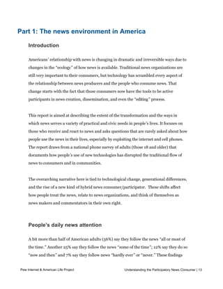 than merely offering criticism, is a better approach to understanding.




Part 1: The news environment in America

    Introduction

    Americans’ relationship with news is changing in dramatic and irreversible ways due to
    changes in the “ecology” of how news is available. Traditional news organizations are
    still very important to their consumers, but technology has scrambled every aspect of
    the relationship between news producers and the people who consume news. That
    change starts with the fact that those consumers now have the tools to be active
    participants in news creation, dissemination, and even the “editing” process.


    This report is aimed at describing the extent of the transformation and the ways in
    which news serves a variety of practical and civic needs in people’s lives. It focuses on
    those who receive and react to news and asks questions that are rarely asked about how
    people use the news in their lives, especially by exploiting the internet and cell phones.
    The report draws from a national phone survey of adults (those 18 and older) that
    documents how people’s use of new technologies has disrupted the traditional flow of
    news to consumers and in communities.


    The overarching narrative here is tied to technological change, generational differences,
    and the rise of a new kind of hybrid news consumer/participator.  These shifts affect 
    how people treat the news, relate to news organizations, and think of themselves as
    news makers and commentators in their own right.




    People's daily news attention

    A bit more than half of American adults (56%) say they follow the news “all or most of
    the time.” Another 25% say they follow the news “some of the time”; 12% say they do so
    “now and then” and 7% say they follow news “hardly ever” or “never.” These findings
    match up with previous work by the Pew Research Center for The People & The Press
Pew Internet & American only about
     that found that Life Project                              Understanding the Participatory News Consumer | 13
                                     a fifth of Americans did not get news “yesterday” – that is,
    the day before they took the survey. 2 Those who are well-educated, relatively well-off
    financially, and older are more likely than others to say they follow the news all or most
 