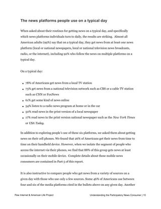 The news platforms people use on a typical day

     When asked about their routines for getting news on a typical day, and specifically
     which news platforms individuals turn to daily, the results are striking.  Almost all 
     American adults (99%) say that on a typical day, they get news from at least one news
     platform (local or national newspapers, local or national television news broadcasts,
     radio, or the internet), including 92% who follow the news on multiple platforms on a
     typical day.


     On a typical day:



       l   78% of Americans get news from a local TV station

       l   73% get news from a national television network such as CBS or a cable TV station
           such as CNN or FoxNews

       l   61% get some kind of news online

       l   54% listen to a radio news program at home or in the car

       l   50% read news in the print version of a local newspaper

       l   17% read news in the print version national newspaper such as the New York Times
           or USA Today.


     In addition to exploring people’s use of these six platforms, we asked them about getting
     news on their cell phones. We found that 26% of Americans get their news from time to
     time on their handheld device. However, when we isolate the segment of people who
     access the internet via their phones, we find that 88% of this group gets news at least
     occasionally on their mobile device.  Complete details about these mobile news 
     consumers are contained in Part 5 of this report.


     It is also instructive to compare people who get news from a variety of sources on a
     given day with those who use only a few sources. Some 46% of Americans use between
     four and six of the media platforms cited in the bullets above on any given day. Another
     46% use two or three platforms and 7% use just one platform. The notion that people
Pew Internet & American Life Project
     have a primary news source, one place where they goUnderstanding the Participatory News Consumer | 15
                                                         for most of their news, in other
     words, is increasingly obsolete.
 
