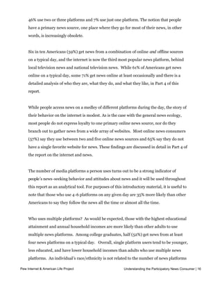given day with those who use only a few sources. Some 46% of Americans use between
     four and six of the media platforms cited in the bullets above on any given day. Another
     46% use two or three platforms and 7% use just one platform. The notion that people
     have a primary news source, one place where they go for most of their news, in other
     words, is increasingly obsolete.


     Six in ten Americans (59%) get news from a combination of online and offline sources
     on a typical day, and the internet is now the third most popular news platform, behind
     local television news and national television news.  While 61% of Americans get news 
     online on a typical day, some 71% get news online at least occasionally and there is a
     detailed analysis of who they are, what they do, and what they like, in Part 4 of this
     report.


     While people access news on a medley of different platforms during the day, the story of
     their behavior on the internet is modest. As is the case with the general news ecology,
     most people do not express loyalty to one primary online news source, nor do they
     branch out to gather news from a wide array of websites.  Most online news consumers 
     (57%) say they use between two and five online news sources and 65% say they do not
     have a single favorite website for news. These findings are discussed in detail in Part 4 of
     the report on the internet and news.


     The number of media platforms a person uses turns out to be a strong indicator of
     people’s news-seeking behavior and attitudes about news and it will be used throughout
     this report as an analytical tool. For purposes of this introductory material, it is useful to
     note that those who use 4-6 platforms on any given day are 35% more likely than other
     Americans to say they follow the news all the time or almost all the time.


     Who uses multiple platforms?  As would be expected, those with the highest educational 
     attainment and annual household incomes are more likely than other adults to use
     multiple news platforms.  Among college graduates, half (52%) get news from at least 
     four news platforms on a typical day.   Overall, single platform users tend to be younger,
     less educated, and have lower household incomes than adults who use multiple news
     platforms.  An individual’s race/ethnicity is not related to the number of news platforms
     he or she uses on a regular basis.  
Pew Internet & American Life Project                         Understanding the Participatory News Consumer | 16



     Among those who rely on just one news platform on a typical day, the internet and local
 