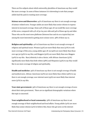 and the arts; international news; technology; U.S. domestic policy (see table below).


     There are five subjects about which noteworthy pluralities of Americans say they would
     like more coverage. In some of these instances it is interesting to note that younger
     adults lead the pack in wanting more coverage:


     Science news and discoveries: 44% of Americans say there is not enough coverage
     of science-related news. Younger adults are more likely than senior citizens to express
     interest in increased coverage. Some 52% of those ages 18-29 would like more coverage
     of this news, compared with 41% of 50-64 year-olds and 34% of those age 65 and older.
     Those who use the most news platforms (between four and six on a typical day) are
     among the most interested in getting more science news: 48% of them say so.


     Religion and spirituality: 41% of Americans say there is not enough coverage of
     religious and spiritual issues. Women (44%) are more likely than men (37%) to seek
     more coverage of this area; young adults ages 18-29 (49%) are more likely than those
     over age 50 (35%) to say this; and bloggers (50%) are more likely than non-bloggers
     (40%) to say this.  Race/ethnicity is also a factor, with African-Americans (57%)
     significantly more likely than both whites (38%) and Hispanics (43%) to say they would
     like to see more coverage of religion and spirituality.  


     Health and medicine: 39% of Americans say there is not enough coverage of health
     and medical news. African-Americans (50%) are more likely than whites (36%) to say
     there is not enough coverage; non-internet users (43%) are more likely than internet
     users (37%) to say this.  


     Your state government: 39% of Americans say there is not enough coverage of news
     about their state government.  There are no significant demographic variations where 
     this topic is concerned.


     Your neighborhood or local community: 38% of Americans say there is not
     enough coverage of their neighborhood and local affairs. Young adults (41%) are more
     likely than senior citizens (31%) to believe this; those who get news on the internet
     (44%) are more likely than others (36%) to express this view.
Pew Internet & American Life Project                         Understanding the Participatory News Consumer | 19
 