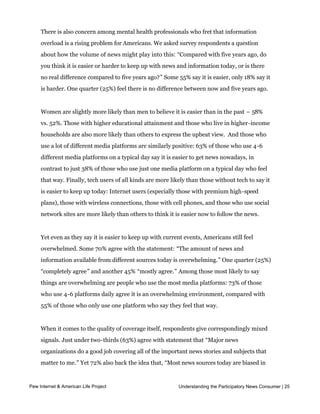 There is a significant amount of cultural concern expressed in media coverage, scholarly
     commentary, advertising and marketing professionals who lament message “clutter.” 
     There is also concern among mental health professionals who fret that information
     overload is a rising problem for Americans. We asked survey respondents a question
     about how the volume of news might play into this: “Compared with five years ago, do
     you think it is easier or harder to keep up with news and information today, or is there
     no real difference compared to five years ago?” Some 55% say it is easier, only 18% say it
     is harder. One quarter (25%) feel there is no difference between now and five years ago.


     Women are slightly more likely than men to believe it is easier than in the past – 58%
     vs. 52%. Those with higher educational attainment and those who live in higher-income
     households are also more likely than others to express the upbeat view.  And those who 
     use a lot of different media platforms are similarly positive: 63% of those who use 4-6
     different media platforms on a typical day say it is easier to get news nowadays, in
     contrast to just 38% of those who use just one media platform on a typical day who feel
     that way. Finally, tech users of all kinds are more likely than those without tech to say it
     is easier to keep up today: Internet users (especially those with premium high-speed
     plans), those with wireless connections, those with cell phones, and those who use social
     network sites are more likely than others to think it is easier now to follow the news.


     Yet even as they say it is easier to keep up with current events, Americans still feel
     overwhelmed. Some 70% agree with the statement: “The amount of news and
     information available from different sources today is overwhelming.” One quarter (25%)
     “completely agree” and another 45% “mostly agree.” Among those most likely to say
     things are overwhelming are people who use the most media platforms: 73% of those
     who use 4-6 platforms daily agree it is an overwhelming environment, compared with  
     55% of those who only use one platform who say they feel that way.


     When it comes to the quality of coverage itself, respondents give correspondingly mixed
     signals. Just under two-thirds (63%) agree with statement that “Major news
     organizations do a good job covering all of the important news stories and subjects that
     matter to me.” Yet 72% also back the idea that, “Most news sources today are biased in
     their coverage.” Some of the explanation for this dichotomy seems to be rooted in the

Pew Internet ofAmerican LifeLiberals
     views & partisans. Project        and Democrats are more likely to say theParticipatory News Consumer | 25
                                                              Understanding the big news

     organizations do a good job on subjects that matter to them, while conservatives and
     Republicans are the group most likely to see coverage as biased.
 