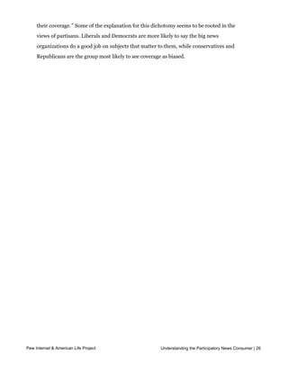 organizations do a good job covering all of the important news stories and subjects that
     matter to me.” Yet 72% also back the idea that, “Most news sources today are biased in
     their coverage.” Some of the explanation for this dichotomy seems to be rooted in the
     views of partisans. Liberals and Democrats are more likely to say the big news
     organizations do a good job on subjects that matter to them, while conservatives and
     Republicans are the group most likely to see coverage as biased.




Pew Internet & American Life Project                      Understanding the Participatory News Consumer | 26
 