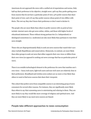 Straight or with a point of view?

     Americans do not approach the news with a unified set of expectations and norms. Only
     half say their preference is for objective, straight news: 49% say they prefer getting news
     from sources that do not have a particular point of view; 31% prefer sources that share
     their point of view; and 11% say they prefer sources whose point of view differs with
     theirs. The rest say they don’t know their preference or don’t want to declare it.


     The people who are more likely than others to prefer sources with no point of view
     include: internet users who get news online, whites, and those with higher levels of
     educational attainment. Those without strong partisan ties (i.e. Independents) or
     ideological connections (i.e. moderates) are also more likely than partisans to want their
     news straight.


     Those who are disproportionately likely to seek out news sources that match their own
     views include Republicans and conservatives. Democrats, in contrast, are more likely
     than other groups to seek out news that either supports their own views or differs from
     their own views (as opposed to seeking out news coverage that has no particular point of
     view).  


     There is no notable technological element to the preference for news that matches one’s
     own views – heavy tech users, light tech users and non-tech users are relatively close in
     their preferences. Broadband and wireless news seekers are no more or less likely than
     others to want to find news sources that share their viewpoint.


     This cohort that prefers news from compatible sources is an interesting group of news
     consumers for several other reasons. For instance, they are significantly more likely
     than others to say that consuming news is entertaining and relaxing to them. They are
     more likely to say they would like more coverage of religious and spiritual news. And
     they are more likely to say most news sources are biased.




     People take different approaches to news consumption

Pew Internet & American Life Project
     When asked a series of questions about their personalUnderstanding the Participatory News Consumer | 28
                                                           posture towards the news, people
     express a variety of approaches.  Majorities of American adults identify at least 
     somewhat with each of the three postures we asked about: whether they like to come
 