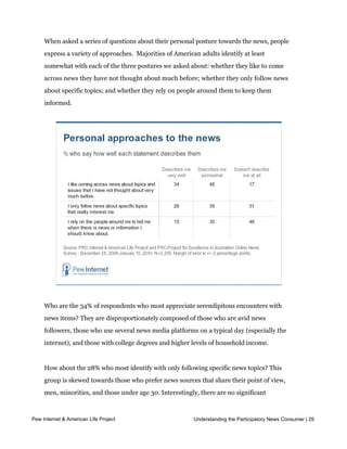 People take different approaches to news consumption

     When asked a series of questions about their personal posture towards the news, people
     express a variety of approaches.  Majorities of American adults identify at least 
     somewhat with each of the three postures we asked about: whether they like to come
     across news they have not thought about much before; whether they only follow news
     about specific topics; and whether they rely on people around them to keep them
     informed.  




     Who are the 34% of respondents who most appreciate serendipitous encounters with
     news items? They are disproportionately composed of those who are avid news
     followers, those who use several news media platforms on a typical day (especially the
     internet), and those with college degrees and higher levels of household income.


     How about the 28% who most identify with only following specific news topics? This
     group is skewed towards those who prefer news sources that share their point of view,
     men, minorities, and those under age 30. Interestingly, there are no significant
     differences in the answers to this question that align by ideological viewpoint or party
     identification.
Pew Internet & American Life Project                        Understanding the Participatory News Consumer | 29



     Some 15% say that relying on their social networks for tips and alerts to stories they need
 