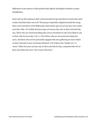 group is skewed towards those who prefer news sources that share their point of view,
     men, minorities, and those under age 30. Interestingly, there are no significant
     differences in the answers to this question that align by ideological viewpoint or party
     identification.


     Some 15% say that relying on their social networks for tips and alerts to stories they need
     to know describes them very well. This group is especially weighted towards the young.
     Some 22% of members of the Millennials cohort (those ages 18-32) say they rely on their
     networks. Only 11% of Baby Boomers (ages 46-64) say they rely on their networks this
     way. Those who use social networking sites such as Facebook are also more likely to rely
     on their tribe for news tips, 17% vs. 10% of those who are not social networking site
     users. And those who are less personally engaged with news gathering are more reliant
     on their networks to stay vicariously informed: 27% of those who “hardly ever” or
     “never” follow the news say they rely on their networks for tips, compared with 12% of
     those who follow the news “all or most of the time.”




Part 3: News and the internet

     Introduction

     Six in ten American adults (61%) get news online on a typical day, placing it third
     among the six major news platforms asked about in the survey, behind local television
     news and national or cable television news.  While the internet is growing as a news 
     platform, it has not displaced completely offline news sources for most American adults:
     A majority of Americans (59%) get news from a combination of online and offline
     sources on a typical day.  Just over a third (38%) rely solely on offline sources, while just
     2% rely exclusively on the internet for their daily news.  




Pew Internet & American Life Project                         Understanding the Participatory News Consumer | 30
 