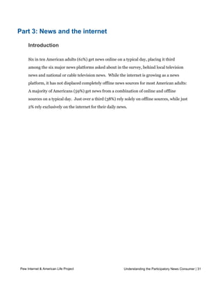those who follow the news “all or most of the time.”




Part 3: News and the internet

     Introduction

     Six in ten American adults (61%) get news online on a typical day, placing it third
     among the six major news platforms asked about in the survey, behind local television
     news and national or cable television news.  While the internet is growing as a news 
     platform, it has not displaced completely offline news sources for most American adults:
     A majority of Americans (59%) get news from a combination of online and offline
     sources on a typical day.  Just over a third (38%) rely solely on offline sources, while just
     2% rely exclusively on the internet for their daily news.  




Pew Internet & American Life Project                         Understanding the Participatory News Consumer | 31



     Asked more generally if they ever get news online, and if they ever get news online
 