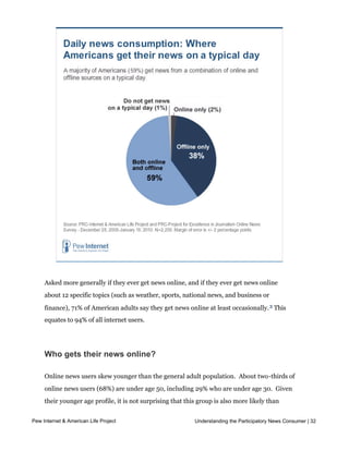 2% rely exclusively on the internet for their daily news.  




     Asked more generally if they ever get news online, and if they ever get news online
     about 12 specific topics (such as weather, sports, national news, and business or
     finance), 71% of American adults say they get news online at least occasionally. 3 This
     equates to 94% of all internet users.




     Who gets their news online?

     Online news users skew younger than the general adult population.  About two-thirds of
     online news users (68%) are under age 50, including 29% who are under age 30.  Given 
     their younger age profile, it is not surprising that this group is also more likely than
     other Americans to have never been married (24% v. 9%) and/or to have young
Pew Internet & American Life Project                         Understanding the Participatory News Consumer | 32
     children (36% v. 17%).  Online news users tend to be employed full-time (50%), two-
     thirds (67%) have at least some college education (including 22% with a bachelor’s
 