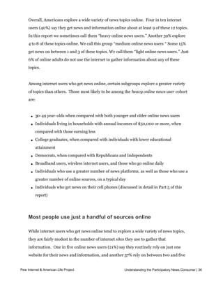  


    Overall, Americans explore a wide variety of news topics online.  Four in ten internet 
    users (40%) say they get news and information online about at least 9 of these 12 topics.
    In this report we sometimes call them “heavy online news users.” Another 39% explore
    4 to 8 of these topics online. We call this group “medium online news users “ Some 15%
    get news on between 1 and 3 of these topics. We call them “light online news users.” Just
    6% of online adults do not use the internet to gather information about any of these
    topics.  


    Among internet users who get news online, certain subgroups explore a greater variety
    of topics than others.  Those most likely to be among the heavy online news user cohort
    are:



        l   30-49 year-olds when compared with both younger and older online news users

        l   Individuals living in households with annual incomes of $50,000 or more, when
            compared with those earning less

        l   College graduates, when compared with individuals with lower educational
            attainment

        l   Democrats, when compared with Republicans and Independents

        l   Broadband users, wireless internet users, and those who go online daily

        l   Individuals who use a greater number of news platforms, as well as those who use a
            greater number of online sources, on a typical day

        l   Individuals who get news on their cell phones (discussed in detail in Part 5 of this
            report)




    Most people use just a handful of sources online

    While internet users who get news online tend to explore a wide variety of news topics,
    they are fairly modest in the number of internet sites they use to gather that
    information.  One in five online news users (21%) say they routinely rely on just one 
    website for their news and information, and another 57% rely on between two and five
    websites.  Surprisingly, asked whether they have a favorite online news source, the 
Pew Internet & American Life Project                      Understanding the Participatory News Consumer | 36
     majority of online news users (65%) say they do not.  Among those who do, the most 
    popular sites are those of major news organizations such as such as CNN and Fox.
 