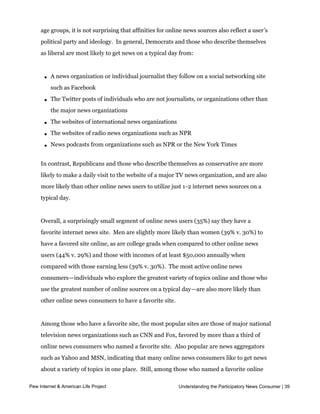 In addition to these distinct preferences for certain online news sources across different
     age groups, it is not surprising that affinities for online news sources also reflect a user’s
     political party and ideology.  In general, Democrats and those who describe themselves 
     as liberal are most likely to get news on a typical day from:



       l   A news organization or individual journalist they follow on a social networking site
           such as Facebook

       l   The Twitter posts of individuals who are not journalists, or organizations other than
           the major news organizations

       l   The websites of international news organizations

       l   The websites of radio news organizations such as NPR

       l   News podcasts from organizations such as NPR or the New York Times


     In contrast, Republicans and those who describe themselves as conservative are more
     likely to make a daily visit to the website of a major TV news organization, and are also
     more likely than other online news users to utilize just 1-2 internet news sources on a
     typical day.


     Overall, a surprisingly small segment of online news users (35%) say they have a
     favorite internet news site.  Men are slightly more likely than women (39% v. 30%) to 
     have a favored site online, as are college grads when compared to other online news
     users (44% v. 29%) and those with incomes of at least $50,000 annually when
     compared with those earning less (39% v. 30%).  The most active online news 
     consumers—individuals who explore the greatest variety of topics online and those who
     use the greatest number of online sources on a typical day—are also more likely than
     other online news consumers to have a favorite site.  


     Among those who have a favorite site, the most popular sites are those of major national
     television news organizations such as CNN and Fox, favored by more than a third of
     online news consumers who named a favorite site.  Also popular are news aggregators 
     such as Yahoo and MSN, indicating that many online news consumers like to get news
     about a variety of topics in one place.  Still, among those who named a favorite online 
     news source, 13% cited a local site, such as a local television station’s site, a local
Pew Internet & American Life Project                          Understanding the Participatory News Consumer | 39
     newspaper’s site, or a website or blog specifically developed to provide local news.     
 