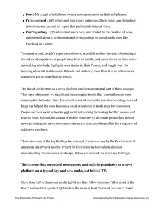 becoming portable, personalized, and participatory. These new metrics stand out:



       l   Portable : 33% of cell phone owners now access news on their cell phones.

       l   Personalized : 28% of internet users have customized their home page to include
           news from sources and on topics that particularly interest them.

       l   Participatory : 37% of internet users have contributed to the creation of news,
           commented about it, or disseminated it via postings on social media sites like
           Facebook or Twitter.


     To a great extent, people’s experience of news, especially on the internet, is becoming a
     shared social experience as people swap links in emails, post news stories on their social
     networking site feeds, highlight news stories in their Tweets, and haggle over the
     meaning of events in discussion threads. For instance, more than 8 in 10 online news
     consumers get or share links in emails.


     The rise of the internet as a news platform has been an integral part of these changes.
     This report discusses two significant technological trends that have influences news
     consumption behavior: First, the advent of social media like social networking sites and
     blogs has helped the news become a social experience in fresh ways for consumers.
     People use their social networks and social networking technology to filter, assess, and
     react to news. Second, the ascent of mobile connectivity via smart phones has turned
     news gathering and news awareness into an anytime, anywhere affair for a segment of
     avid news watchers.


     These are some of the key findings to come out of a new survey by the Pew Internet &
     American Life Project and the Project for Excellence in Journalism aimed at
     understanding the new news landscape. Below are some of the other key findings:


     The internet has surpassed newspapers and radio in popularity as a news
     platform on a typical day and now ranks just behind TV.


     More than half of American adults (56%) say they follow the news “all or most of the
     time,” and another quarter (25%) follow the news at least “some of the time.”  Asked
     specifically about their news habits on “a typical day,” the results are striking: 99% of
Pew Internet & American Life Project                          Understanding the Participatory News Consumer | 4
     American adults say that on a typical day, they get news from at least one of these
     media platforms: a local or national print newspaper, a local or national television news
                                       1
 