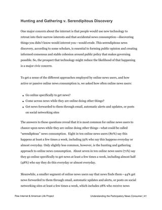  




     Hunting and Gathering v. Serendipitous Discovery

     One major concern about the internet is that people would use new technology to
     retreat into their narrow interests and that accidental news consumption—discovering
     things you didn’t know would interest you—would erode. This serendipitous news
     discovery, according to some scholars, is essential to forming public opinion and creating
     informed consensus and stable cohesion around public policy that makes governing
     possible. So, the prospect that technology might reduce the likelihood of that happening
     is a major civic concern.


     To get a sense of the different approaches employed by online news users, and how
     active or passive online news consumption is, we asked how often online news users:



         l   Go online specifically to get news?

         l   Come across news while they are online doing other things?

         l   Get news forwarded to them through email, automatic alerts and updates, or posts
             on social networking sites


     The answers to these questions reveal that it is most common for online news users to
     chance upon news while they are online doing other things—what could be called
     “serendipitous” news consumption.  Eight in ten online news users (80%) say this 
     happens at least a few times a week, including 59% who say this happens everyday or
     almost everyday. Only slightly less common, however, is the hunting and gathering
     approach to online news consumption.  About seven in ten online news users (71%) say 
     they go online specifically to get news at least a few times a week, including almost half
     (48%) who say they do this everyday or almost everyday.


     Meanwhile, a smaller segment of online news users say that news finds them—44% get
     news forwarded to them through email, automatic updates and alerts, or posts on social
     networking sites at least a few times a week, which includes 28% who receive news
     everyday or almost everyday. One quarter of online news users (25%) say they never
Pew Internet & American Life Project                        Understanding the Participatory News Consumer | 41
     have news forwarded to them.  
 