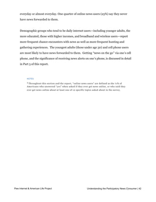 news forwarded to them through email, automatic updates and alerts, or posts on social
    networking sites at least a few times a week, which includes 28% who receive news
    everyday or almost everyday. One quarter of online news users (25%) say they never
    have news forwarded to them.  


    Demographic groups who tend to be daily internet users—including younger adults, the
    more educated, those with higher incomes, and broadband and wireless users—report
    more frequent chance encounters with news as well as more frequent hunting and
    gathering experiences.  The youngest adults (those under age 30) and cell phone users 
    are most likely to have news forwarded to them.  Getting “news on the go” via one’s cell
    phone, and the significance of receiving news alerts on one’s phone, is discussed in detail
    in Part 5 of this report.




          NOTES

          3
           Throughout this section and the report, “ online news users” are defined as the 71% of
          Americans who answered “ y e s” when asked if they ever get news online, or who said they
          ever get news online about at least one of 12 specific topics asked about in the survey.




Part 4: News on the go

    Introduction

    Mobile tech devices, such as laptops, cell phones, smartphones and other handheld
    devices, are dramatically changing the way Americans access information in their lives. 4
    Currently, 53% of adults access the internet wirelessly either through a laptop or a cell
    phone, BlackBerry or other handheld device.  Pew Internet studies have shown that 
    wireless internet users are different from other online adults in important ways: they are
    36% more likely than wired internet users to access the internet on a given day, and they
    engage in virtually all online activities (including email, social networking, and
    blogging) at higher rates than other internet users.


    To understand the impact of wireless mobility on news consumption, the current survey
    asked owners of cell phones, BlackBerries and other handheld devices about different
    ways they might get news on the go.  Overall, 26% of American adults say they get 

Pew Internet form of news Project
     some & American Life via cell   phone – that amounts to 33% of adultthe Participatory News Consumer | 42
                                                             Understanding cell phone owners and

    88% of adults who have mobile internet. To arrive at that figure we asked the 80% of
    American adults who own cell phones if they access the internet or email by phone;
 