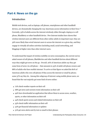 3
             Throughout this section and the report, “ online news users” are defined as the 71% of
            Americans who answered “ y e s” when asked if they ever get news online, or who said they
            ever get news online about at least one of 12 specific topics asked about in the survey.




Part 4: News on the go

     Introduction

     Mobile tech devices, such as laptops, cell phones, smartphones and other handheld
     devices, are dramatically changing the way Americans access information in their lives. 4
     Currently, 53% of adults access the internet wirelessly either through a laptop or a cell
     phone, BlackBerry or other handheld device.  Pew Internet studies have shown that 
     wireless internet users are different from other online adults in important ways: they are
     36% more likely than wired internet users to access the internet on a given day, and they
     engage in virtually all online activities (including email, social networking, and
     blogging) at higher rates than other internet users.


     To understand the impact of wireless mobility on news consumption, the current survey
     asked owners of cell phones, BlackBerries and other handheld devices about different
     ways they might get news on the go.  Overall, 26% of American adults say they get 
     some form of news via cell phone – that amounts to 33% of adult cell phone owners and
     88% of adults who have mobile internet. To arrive at that figure we asked the 80% of
     American adults who own cell phones if they access the internet or email by phone;
     some 37% say they do.  Among this subgroup of internet-using mobile phone users, we
     found that the vast majority get some kind of news online:



       l   72% check weather reports on their cell

       l   68% get news and current events information on their cell

       l   49% have downloaded an application that allows them to access news, weather,
           sports, or other information on their cell

       l   44% check sports scores and related information on their cell

       l   35% check traffic information on their cell

       l   32% get financial information or updates

       l   31% get news alerts sent by text or email to their phones

       l   88% say yes to at least one of the above
Pew Internet & American Life Project                                Understanding the Participatory News Consumer | 43


     Overall, cell users under age 50 are almost three times as likely as their older
 