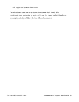 l   32% get financial information or updates

       l   31% get news alerts sent by text or email to their phones

       l   88% say yes to at least one of the above


     Overall, cell users under age 50 are almost three times as likely as their older
     counterparts to get news on the go (43% v. 15%), and they engage in all cell-based news
     consumption activities at higher rates than older cell phone users.  




Pew Internet & American Life Project                         Understanding the Participatory News Consumer | 44
 