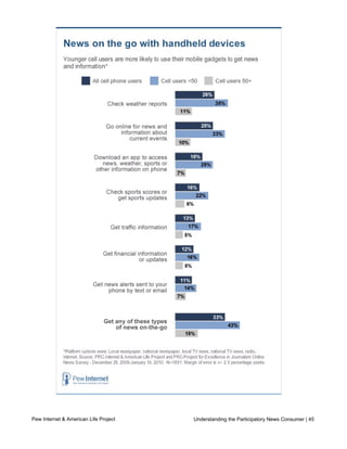 consumption activities at higher rates than older cell phone users.  




Pew Internet & American Life Project                       Understanding the Participatory News Consumer | 45
     Who are on-the-go news consumers?

     The typical on-the-go news consumer is a white male, age 34, who has graduated from
 