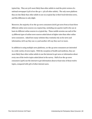 “all or most of the time,” they utilize a greater number of news platforms.  More than 
     half of on-the-go news consumers (55%) use at least 4 different news platforms on a
     typical day.  They are 50% more likely than other adults to read the print version of a 
     national newspaper (23% of on-the-go v. 15% all other adults).  The only news platform 
     they are less likely than other adults to use on a typical day is their local television news,
     and this difference is only slight.  


     Moreover, the majority of on-the-go news consumers (62%) get news from at least three
     different online news sources on a typical day, including one quarter (25%) who use at
     least six different online sources in a typical day.  These mobile newsies use each of the 
     13 different types of online news sources asked about at higher rates than other online
     news consumers.  Asked how many websites they routinely rely on for news and 
     information, 60% say they use 2-5 and another 16% say they use 6 or more.  


     In addition to using multiple news platforms, on-the-go news consumers are interested
     in a wide variety of news topics.  With the exception of health and medicine, they are 
     more likely than other online adults to use the internet to get news or information about
     every one of the twelve topics asked about in the survey.  Half of on-the-go news
     consumers (49%) use the internet to get information about at least nine of those twelve
     topics, compared with 35% of other internet users.




Pew Internet & American Life Project                         Understanding the Participatory News Consumer | 48
 